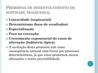 PREMISSAS DE DESENVOLVIMENTO DE
SOFTWARE TRADICIONAL

 Linearidade (seqüencial)
 Determinismo (base de resultados)

 Especialização

 Foco na execução

 Crescimento exponencial do custo de
  alteração (indústria típica)
 A aceitação desta premissa tem como
  conseqüência natural uma busca por processos
  determinísticos, já que estes prometem menos
  alterações e maior previsibilidade.
 