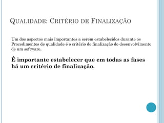 QUALIDADE: CRITÉRIO DE FINALIZAÇÃO

Um dos aspectos mais importantes a serem estabelecidos durante os
Procedimentos de qualidade é o critério de finalização do desenvolvimento
de um software.

É importante estabelecer que em todas as fases
há um critério de finalização.
 