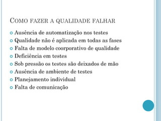 COMO FAZER A QUALIDADE FALHAR
 Ausência de automatização nos testes
 Qualidade não é aplicada em todas as fases

 Falta de modelo coorporativo de qualidade

 Deficiência em testes

 Sob pressão os testes são deixados de mão

 Ausência de ambiente de testes

 Planejamento individual

 Falta de comunicação
 