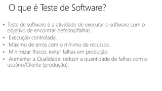 • Teste de software é a atividade de executar o software com o
objetivo de encontrar defeitos/falhas.
• Execução controlada.
• Máximo de erros com o mínimo de recursos.
• Minimizar Riscos: evitar falhas em produção.
• Aumentar a Qualidade: reduzir a quantidade de falhas com o
usuário/Cliente (produção).
 