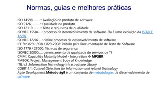 ISO 14598...........: Avaliação de produto de software
ISO 9126.............: Qualidade de produto
ISO 12119...........: Teste e requisitos de qualidade
ISO/IEC 15504....: processo de desenvolvimento de software. Ela é uma evolução da ISO/IEC
12207
ISO/IEC 12207....: define processo de desenvolvimento de software
IEE Std 829-1998 e 829-2008: Padrão para Documentação de Teste de Software
ISO 1779 / 27000: Técnicas de segurança
ISO/IEC 20000....: gerenciamento de qualidade de serviços de TI
CMMI: Capability Maturity Model - Integration  MPSBR
PMBOK: Project Management Body of Knowledge
ITIL v.3 :Information Technology Infrastructure Library
COBIT 4.1: Control Objectives for Information and related Technology
Agile Development:Método ágil é um conjunto de metodologias de desenvolvimento de
software
Normas, guias e melhores práticas
 