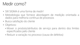 • SIX SIGMA é uma forma de medir!
• Metodologia que fornece abordagem de medição orientada a
dados para melhoria contínua de processos
• Busca satisfação do cliente
• Objetivos:
• Mover o produto/atributos de serviço para dentro dos limites
especificados pelo cliente
• Reduzir a variação no processo (causa de defeitos)
 