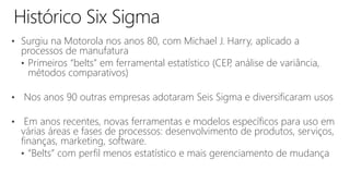 • Surgiu na Motorola nos anos 80, com Michael J. Harry, aplicado a
processos de manufatura
• Primeiros “belts” em ferramental estatístico (CEP, análise de variância,
métodos comparativos)
• Nos anos 90 outras empresas adotaram Seis Sigma e diversificaram usos
• Em anos recentes, novas ferramentas e modelos específicos para uso em
várias áreas e fases de processos: desenvolvimento de produtos, serviços,
finanças, marketing, software.
• “Belts” com perfil menos estatístico e mais gerenciamento de mudança
 