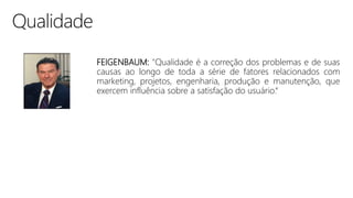 FEIGENBAUM: "Qualidade é a correção dos problemas e de suas
causas ao longo de toda a série de fatores relacionados com
marketing, projetos, engenharia, produção e manutenção, que
exercem influência sobre a satisfação do usuário.“
 