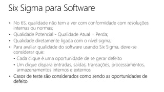 • No 6S, qualidade não tem a ver com conformidade com resoluções
internas ou normas;
• Qualidade Potencial - Qualidade Atual = Perda;
• Qualidade diretamente ligada com o nível sigma;
• Para avaliar qualidade do software usando Six Sigma, deve-se
considerar que:
• Cada clique é uma oportunidade de se gerar defeito
• Um clique dispara entradas, saídas, transações, processamentos,
armazenamentos internos e externos
• Casos de teste são considerados como sendo as oportunidades de
defeito
 