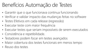 • Garantir que o que funcionava continua funcionando
• Verificar e validar impacto das mudanças feitas no software
• Testes Efetivos em cada release (regressão)
• Executar teste com maior frequência
• Executar testes que seriam impossíveis de serem executados
• Consistência e repetibilidade.
• Testadores podem focar em testes avançados
• Maior cobertura dos testes funcionais em menos tempo
• Reuso dos testes
 