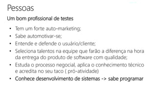 Slide: 68
• Tem um forte auto-marketing;
• Sabe automotivar-se;
• Entende e defende o usuário/cliente;
• Seleciona talentos na equipe que farão a diferença na hora
da entrega do produto de software com qualidade;
• Estuda o processo negocial, aplica o conhecimento técnico
e acredita no seu taco ( pró-atividade)
• Conhece desenvolvimento de sistemas -> sabe programar
Um bom profissional de testes
 