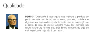 DEMING: "Qualidade é tudo aquilo que melhora o produto do
ponto de vista do cliente", dessa forma, para ele, qualidade é
algo que tem que mudar constantemente para se manter, já que
o ponto de vista do cliente também muda. Por exemplo, um
celular Micro-Lite no final dos anos 80 era considerado algo de
muita qualidade, hoje não é bem assim.
 