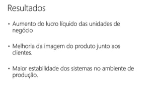 • Aumento do lucro líquido das unidades de
negócio
• Melhoria da imagem do produto junto aos
clientes.
• Maior estabilidade dos sistemas no ambiente de
produção.
 