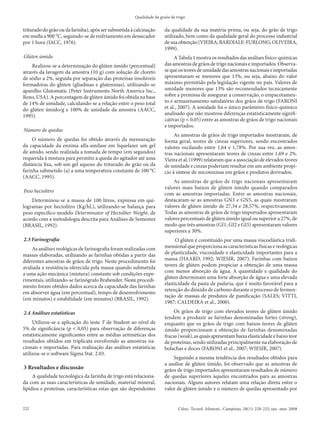 Qualidade de graõs de trigo


triturado do grão ou da farinha), após ser submetida à calcinação     da qualidade da sua matéria-prima, ou seja, do grão de trigo
em mufla a 900 °C, seguindo-se de resfriamento em dessecador          utilizado, bem como da qualidade geral do processo industrial
por 1 hora (IACC, 1976).                                              de sua obtenção (VIEIRA; BARDIALE-FURLONG; OLIVEIRA,
                                                                      1999).
Glúten úmido                                                               A Tabela 1 mostra os resultados das análises físico-químicas
    Realizou-se a determinação do glúten úmido (percentual)           das amostras de grãos de trigo nacionais e importados. Observa-
através da lavagem da amostra (10 g) com solução de cloreto           se que os teores de umidade das amostras nacionais e importadas
de sódio a 2%, seguida por separação das proteínas insolúveis         apresentaram-se menores que 13%, ou seja, abaixo do valor
formadoras do glúten (gliadinas e gluteninas), utilizando-se          máximo permitido pela legislação vigente no país. Valores de
aparelho Glutomatic (Peter Instruments North America Inc.,            umidade menores que 13% são recomendados tecnicamente
Reno, USA). A porcentagem de glúten úmido foi obtida na base          sobre a premissa de assegurar a conservação, o empacotamen-
de 14% de umidade, calculando-se a relação entre o peso total         to e armazenamento satisfatório dos grãos de trigo (FARONI
do glúten úmido/g e 100% de umidade da amostra (AACC,                 et al., 2007). A umidade foi o único parâmetro físico-químico
1995).                                                                analisado que não mostrou diferenças estatisticamente signifi-
                                                                      cativas (p < 0,05) entre as amostras de grãos de trigo nacionais
                                                                      e importados.
Número de quedas
                                                                           As amostras de grãos de trigo importados mostraram, de
     O número de quedas foi obtido através da mensuração              forma geral, teores de cinzas superiores, sendo encontrados
da capacidade da enzima alfa-amilase em liquefazer um gel             valores oscilando entre 1,64 e 1,78%. Por sua vez, as amos-
de amido, sendo realizada a tomada de tempo (em segundos)             tras nacionais apresentaram teores de cinzas entre 1,69 e 2%.
requerida à mistura para permitir a queda do agitador até uma         Vieira et al. (1999) relataram que a associação de elevados teores
distância fixa, sob um gel aquoso do triturado do grão ou da          de umidade e cinzas poderiam resultar em um ambiente propí-
farinha submetido (a) a uma temperatura constante de 100 °C           cio à síntese de micotoxinas em grãos e produtos derivados.
(AACC, 1995).
                                                                          As amostras de grãos de trigo nacionais apresentaram
                                                                      valores mais baixos de glúten úmido quando comparados
Peso hectolitro
                                                                      com as amostras importadas. Entre as amostras nacionais,
    Determinou-se a massa de 100 litros, expressa em qui-             destacaram-se as amostras GN3 e GN5, as quais mostraram
logramas por hectolitro (Kg/hL), utilizando-se balança para           valores de glúten úmido de 27,34 e 28,57%, respectivamente.
peso específico modelo Determinator of Hectoliter Weight, de          Todas as amostras de grãos de trigo importados apresentaram
acordo com a metodologia descrita para Análises de Sementes           valores percentuais de glúten úmido igual ou superior a 27%, de
(BRASIL, 1992).                                                       modo que três amostras (GI1, GI2 e GI5) apresentaram valores
                                                                      superiores a 30%.
2.3 Farinografia                                                            O glúten é constituído por uma massa viscoelástica tridi-
     As análises reológicas de farinografia foram realizadas com      mensional que proporciona as características físicas e reológicas
massas elaboradas, utilizando as farinhas obtidas a partir das        de plasticidade, viscosidade e elasticidade importantes para a
diferentes amostras de grãos de trigo. Neste procedimento foi         massa (HAARD, 1992; WIESIR, 2007). Farinhas com baixos
avaliada a resistência oferecida pela massa quando submetida          teores de glúten podem propiciar a obtenção de uma massa
                                                                      com menor absorção de água. A quantidade e qualidade do
a uma ação mecânica (mistura) constante sob condições expe-
                                                                      glúten determinam uma forte absorção de água e uma elevada
rimentais, utilizando-se farinógrafo Brabender. Neste procedi-
                                                                      elasticidade da pasta de padaria, que é muito favorável para a
mento foram obtidos dados acerca da capacidade das farinhas
                                                                      retenção do dióxido de carbono durante o processo de fermen-
em absorver água (em percentual), tempo de desenvolvimento
                                                                      tação de massas de produtos de panificação (SALES; VITTI,
(em minutos) e estabilidade (em minutos) (BRASIL, 1992).
                                                                      1987; CALDEIRA et al., 2000).

2.4 Análises estatísticas                                                 Os grãos de trigo com elevados teores de glúten úmido
                                                                      tendem a produzir as farinhas denominadas fortes (strong),
     Utilizou-se a aplicação do teste T de Student ao nível de        enquanto que os grãos de trigo com baixos teores de glúten
5% de significância (p < 0,05) para observação de diferenças          úmido proporcionam a obtenção de farinhas denominadas
estatisticamente significantes entre as médias aritméticas dos        fracas (weak), as quais apresentam baixa elasticidade e baixo teor
resultados obtidos em triplicata envolvendo as amostras na-           de proteínas, sendo utilizadas principalmente na elaboração de
cionais e importadas. Para realização das análises estatísticas       bolachas e doces (FARONI et al., 2007; WIESIR, 2007).
utilizou-se o software Sigma Stat. 2.03.
                                                                          Seguindo a mesma tendência dos resultados obtidos para
                                                                      a análise de glúten úmido, foi observado que as amostras de
3 Resultados e discussão                                              grãos de trigo importados apresentaram resultados de número
     A qualidade tecnológica da farinha de trigo está relaciona-      de quedas superiores àqueles encontrados para as amostras
da com as suas características de umidade, material mineral,          nacionais. Alguns autores relatam uma relação direta entre o
lipídios e proteínas, características estas que são dependentes       valor de glúten úmido e o número de quedas apresentado por


222                                                                           Ciênc. Tecnol. Aliment., Campinas, 28(1): 220-225, jan.-mar. 2008
 