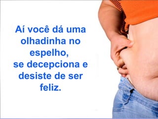 Aí você dá uma olhadinha no espelho,  se decepciona e desiste de ser feliz. 