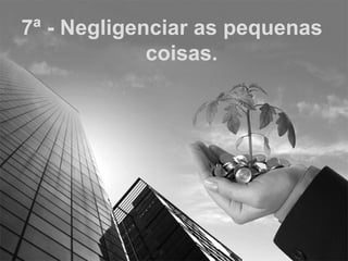 7ª - Negligenciar as pequenas coisas. 