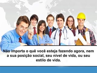 Não importa o quê você esteja fazendo agora, nem a sua posição social, seu nível de vida, ou seu estilo de vida. 