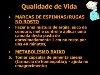 Qualidade de Vida MARCAS DE ESPINHAS/RUGAS NO ROSTO Fazer uma mistura de argila, suco de cenoura, mel e confrei e aplicar uma camada desta pasta de aproximadamente 1 cm no rosto por uns 40 minutos; METABOLISMO BAIXO Tomar cápsulas de pimenta caiena (farmácia de homeopatia); - ajuda no emagrecimento; 