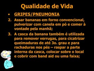 Qualidade de Vida GRIPES/PNEUMONIA Assar bananas em forno convencional, pulverizar com canela em pó e comer à vontade pela manhã; A casca da banana também é utilizada para remover verrugas, para cicatrizar queimaduras de até 3o. grau e para rachaduras nos pés – raspar a parte interna da casca, colocar sobre o local e cobrir com band aid ou uma faixa; 
