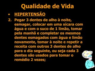 Qualidade de Vida HIPERTENSÃO Pegar 3 dentes de alho à noite, esmagar, colocar em uma xícara com água e com o suco de 1 limão, tomar pela manhã e completar os mesmos dentes esmagados com água e limão novamente, tomar à noite e repetir a receita com outros 3 dentes de alho para o dia seguinte, ou seja cada 3 dentes são usados para tomar o remédio 2 vezes; 
