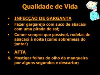 Qualidade de Vida INFECÇÃO DE GARGANTA Fazer gargarejo com suco de abacaxi com uma pitada de sal; Comer sempre que possível, rodelas de abacaxi à noite (como sobremesa do jantar) AFTA Mastigar folhas do olho da mangueira por alguns segundos e descartar; 
