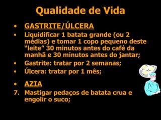 Qualidade de Vida GASTRITE/ÚLCERA Liquidificar 1 batata grande (ou 2 médias) e tomar 1 copo pequeno deste “leite” 30 minutos antes do café da manhã e 30 minutos antes do jantar; Gastrite: tratar por 2 semanas; Úlcera: tratar por 1 mês; AZIA Mastigar pedaços de batata crua e engolir o suco; 
