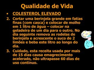Qualidade de Vida COLESTEROL ELEVADO Cortar uma berinjela grande em fatias finas (com casca) e colocar de molho em 1 litro de água – colocar na geladeira de um dia para o outro. No dia seguinte remova as rodelas de berinjela e acrescente o suco de 2 limões e beba este litro ao longo do dia. Cuidado, esta receita usada por mais de 15 dias causa emagrecimento acelerado, não ultrapasse 60 dias de uso contínuo. 