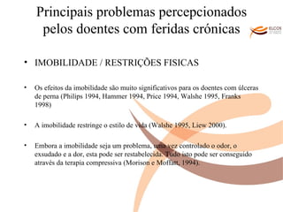 Principais problemas percepcionados pelos doentes com feridas crónicas IMOBILIDADE / RESTRIÇÕES FISICAS Os efeitos da imobilidade são muito significativos para os doentes com úlceras de perna (Philips 1994, Hammer 1994, Price 1994, Walshe 1995, Franks 1998) A imobilidade restringe o estilo de vida (Walshe 1995, Liew 2000).  Embora a imobilidade seja um problema, uma vez controlado o odor, o exsudado e a dor, esta pode ser restabelecida. Tudo isto pode ser conseguido através da terapia compressiva (Morison e Moffatt, 1994).  O ALVOR DO CONHECIMENTO 