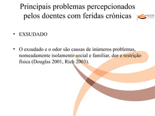 Principais problemas percepcionados pelos doentes com feridas crónicas EXSUDADO O exsudado e o odor são causas de inúmeros problemas, nomeadamente isolamento social e familiar, dor e restrição física (Douglas 2001, Rich 2003). O ALVOR DO CONHECIMENTO 