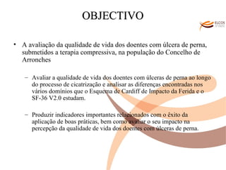O ALVOR DO CONHECIMENTO OBJECTIVO A avaliação da qualidade de vida dos doentes com úlcera de perna, submetidos a terapia compressiva, na população do Concelho de Arronches Avaliar a qualidade de vida dos doentes com úlceras de perna ao longo do processo de cicatrização e analisar as diferenças encontradas nos vários domínios que o Esquema de Cardiff de Impacto da Ferida e o SF-36 V2.0 estudam. Produzir indicadores importantes relacionados com o êxito da aplicação de boas práticas, bem como avaliar o seu impacto na percepção da qualidade de vida dos doentes com úlceras de perna. 