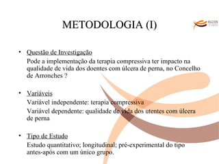 O ALVOR DO CONHECIMENTO METODOLOGIA (I) Questão de Investigação Pode a implementação da terapia compressiva ter impacto na qualidade de vida dos doentes com úlcera de perna, no Concelho de Arronches ? Variáveis Variável independente: terapia compressiva Variável dependente: qualidade de vida dos utentes com úlcera de perna Tipo de Estudo Estudo quantitativo; longitudinal; pré-experimental do tipo antes-após com um único grupo. 