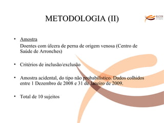 O ALVOR DO CONHECIMENTO METODOLOGIA (II) Amostra Doentes com úlcera de perna de origem venosa (Centro de Saúde de Arronches) Critérios de inclusão/exclusão Amostra acidental, do tipo não probabilístico. Dados colhidos entre 1 Dezembro de 2008 e 31 de Janeiro de 2009. Total de 10 sujeitos 