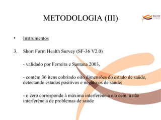 O ALVOR DO CONHECIMENTO METODOLOGIA (III) Instrumentos Short Form Health Survey (SF-36 V2.0) - validado por Ferreira e Santana 2003, - contém 36 itens cobrindo oito dimensões do estado de saúde, detectando estados positivos e negativos de saúde;  - o zero corresponde à máxima interferência e o cem  à não interferência de problemas de saúde  