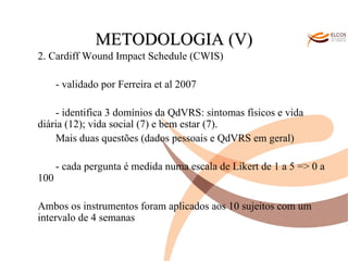 O ALVOR DO CONHECIMENTO METODOLOGIA (V) 2. Cardiff Wound Impact Schedule (CWIS) - validado por Ferreira et al 2007 - identifica 3 domínios da QdVRS: sintomas físicos e vida diária (12); vida social (7) e bem estar (7). Mais duas questões (dados pessoais e QdVRS em geral) - cada pergunta é medida numa escala de Likert de 1 a 5 => 0 a 100 Ambos os instrumentos foram aplicados aos 10 sujeitos com um intervalo de 4 semanas 