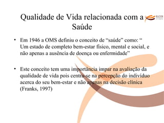 Qualidade de Vida relacionada com a Saúde Em 1946 a OMS definiu o conceito de “saúde” como: “ Um estado de completo bem-estar físico, mental e social, e não apenas a ausência de doença ou enfermidade”  Este conceito tem uma importância impar na avaliação da qualidade de vida pois centra-se na percepção do indivíduo acerca do seu bem-estar e não apenas na decisão clínica (Franks, 1997) O ALVOR DO CONHECIMENTO 
