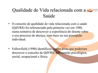 Qualidade de Vida relacionada com a Saúde O conceito de qualidade de vida relacionada com a saúde (QdVRS) foi referenciado pela primeira vez em 1988, numa tentativa de descrever a experiência do doente sobre o seu processo de doença, com base na sua percepção individual.  Fallowfield (1990) identificou quatro áreas que poderiam descrever o conceito de QdVRS: a dimensão psicológica, social, ocupacional e física.  O ALVOR DO CONHECIMENTO 