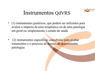Instrumentos  QdVRS   (1) instrumentos genéricos, que podem ser utilizados para avaliar o impacto de uma terapêutica ou de uma patologia em geral ou simplesmente o estado de saúde  (2) instrumentos específicos concebidos para avaliar tratamentos e o processo de doença de determinadas patologias O ALVOR DO CONHECIMENTO 