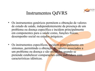 Instrumentos QdVRS   Os instrumentos genéricos permitem a obtenção de valores de estado de saúde, independentemente da presença de um problema ou doença específica e incidem principalmente em componentes para a saúde como, funções físicas, desempenho social ou estados psíquicos. Os instrumentos específicos, incidem principalmente em sintomas, permitindo a obtenção de valores associados a um problema ou doença e são utilizados quando se pretende estabelecer comparações entre indivíduos com características idênticas.  O ALVOR DO CONHECIMENTO 