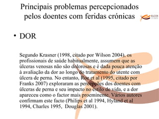 Principais problemas percepcionados pelos doentes com feridas crónicas DOR Segundo Krasner (1998, citado por Wilson 2004), os profissionais de saúde habitualmente, assumem que as úlceras venosas não são dolorosas e é dada pouca atenção à avaliação da dor ao longo do tratamento do utente com úlcera de perna. No entanto, Roe et al (1995, citado por Franks 2007) exploraram as percepções dos doentes com úlceras de perna e seu impacto no estilo de vida, e a dor apareceu como o factor mais proeminente. Vários autores confirmam este facto (Philips et al 1994, Hyland et al 1994, Charles 1995,  Douglas 2001). O ALVOR DO CONHECIMENTO 