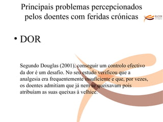 Principais problemas percepcionados pelos doentes com feridas crónicas DOR Segundo Douglas (2001), conseguir um controlo efectivo da dor é um desafio. No seu estudo verificou que a analgesia era frequentemente insuficiente e que, por vezes, os doentes admitiam que já nem se queixavam pois atribuíam as suas queixas à velhice. O ALVOR DO CONHECIMENTO 