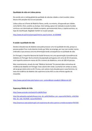 Qualidade de vida em Lisboa piorou
De acordo com o ranking global de qualidade de vida das cidades a nível mundial, Lisboa
desceu três posições face ao ano passado.
Lisboa coloca-se à frente de Madrid e Roma, sendo, no entanto, ultrapassada por cidades
como Berlim, Paris, Londres ou Zurique. Este ranking, apesar de realizado à escala mundial,
continua a ser dominado por cidades europeias, permanecendo Viena, a capital austríaca, no
topo da classificação. Bagdade mantém-se na pior posição.
http://www.dn.pt/inicio/portugal/interior.aspx?content_id=2924868
A saúde e qualidade de vida
Devido à elevada taxa de diabetes esta pode provocar uma má qualidade de vida, porque as
pessoas podem ficar muito doentes tendo que faltar ao emprego, por isso iram receber menos
ordenado o que provoca uma má alimentação tendo consequências na qualidade de vida.
Em Portugal, o Inquérito Nacional de Saúde forneceu-nos uma aproximação à prevalência da
diabetes em Portugal. Numa amostra da população portuguesa com cerca de 50 mil pessoas,
este inquérito estima em menos de 5% o número de diabéticos, cerca de 500 mil pessoas.
Mais recentemente, através da rede "Médicos-Sentinela" foi possível obter estimativas de
incidência da diabetes em Portugal. Estes valores têm vindo a aumentar em ambos os sexos,
até ao grupo etário entre os 65-74 anos, com valores mais elevados para o sexo feminino. As
taxas de incidência da diabetes são superiores às dos AVCs ou dos enfartes agudos do
miocárdio.
http://www.spd.pt/index.php?option=com_content&task=view&id=19&Itemid=107
Esperança Média de Vida
http://www.youtube.com/watch?v=jbkSRLYSojo
http://pt.wikipedia.org/wiki/Anexo:Lista_de_pa%C3%ADses_por_esperan%C3%A7a_m%C3%A
9dia_de_vida_%C3%A0_nascen%C3%A7a
http://expresso.sapo.pt/portugal-com-esperanca-de-vida-superior-a-media-europeia=f767592
 