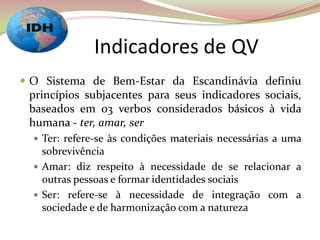 Indicadores de QV
 O Sistema de Bem-Estar da Escandinávia definiu
princípios subjacentes para seus indicadores sociais,
baseados em 03 verbos considerados básicos à vida
humana - ter, amar, ser
 Ter: refere-se às condições materiais necessárias a uma
sobrevivência
 Amar: diz respeito à necessidade de se relacionar a
outras pessoas e formar identidades sociais
 Ser: refere-se à necessidade de integração com a
sociedade e de harmonização com a natureza
 