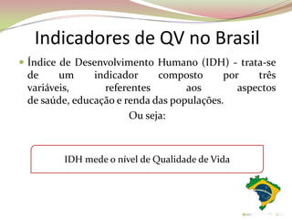Indicadores de QV no Brasil
 Índice de Desenvolvimento Humano (IDH) - trata-se
de um indicador composto por três
variáveis, referentes aos aspectos
de saúde, educação e renda das populações.
Ou seja:
IDH mede o nível de Qualidade de Vida
 