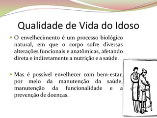 Qualidade de Vida do Idoso
 O envelhecimento é um processo biológico
natural, em que o corpo sofre diversas
alterações funcionais e anatômicas, afetando
direta e indiretamente a nutrição e a saúde.
 Mas é possível envelhecer com bem-estar,
por meio da manutenção da saúde,
manutenção da funcionalidade e a
prevenção de doenças.
 