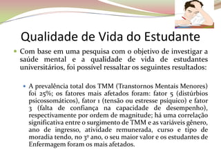 Qualidade de Vida do Estudante
 Com base em uma pesquisa com o objetivo de investigar a
saúde mental e a qualidade de vida de estudantes
universitários, foi possível ressaltar os seguintes resultados:
 A prevalência total dos TMM (Transtornos Mentais Menores)
foi 25%; os fatores mais afetados foram: fator 5 (distúrbios
psicossomáticos), fator 1 (tensão ou estresse psíquico) e fator
3 (falta de confiança na capacidade de desempenho),
respectivamente por ordem de magnitude; há uma correlação
significativa entre o surgimento de TMM e as variáveis gênero,
ano de ingresso, atividade remunerada, curso e tipo de
moradia tendo, no 3º ano, o seu maior valor e os estudantes de
Enfermagem foram os mais afetados.
 