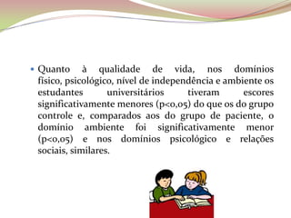  Quanto à qualidade de vida, nos domínios
físico, psicológico, nível de independência e ambiente os
estudantes universitários tiveram escores
significativamente menores (p<0,05) do que os do grupo
controle e, comparados aos do grupo de paciente, o
domínio ambiente foi significativamente menor
(p<0,05) e nos domínios psicológico e relações
sociais, similares.
 