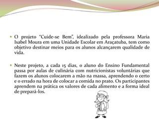  O projeto “Cuide-se Bem”, idealizado pela professora Maria
Isabel Moura em uma Unidade Escolar em Araçatuba, tem como
objetivo destinar meios para os alunos alcançarem qualidade de
vida.
 Neste projeto, a cada 15 dias, o aluno do Ensino Fundamental
passa por aulas de culinária com nutricionistas voluntárias que
fazem os alunos colocarem a mão na massa, aprendendo o certo
e o errado na hora de colocar a comida no prato. Os participantes
aprendem na prática os valores de cada alimento e a forma ideal
de prepará-los.
 