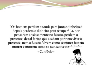 “Os homens perdem a saúde para juntar dinheiro e
depois perdem o dinheiro para recuperá-la, por
pensarem ansiosamente no futuro, perdem o
presente, de tal forma que acabam por nem viver o
presente, nem o futuro. Vivem como se nunca fossem
morrer e morrem como se nunca tivesse vivido”.
- Confúcio -
 
