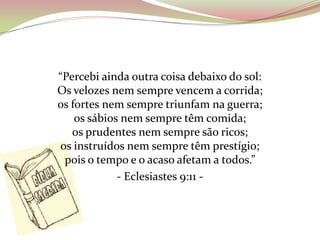 “Percebi ainda outra coisa debaixo do sol:
Os velozes nem sempre vencem a corrida;
os fortes nem sempre triunfam na guerra;
os sábios nem sempre têm comida;
os prudentes nem sempre são ricos;
os instruídos nem sempre têm prestígio;
pois o tempo e o acaso afetam a todos.”
- Eclesiastes 9:11 -
 