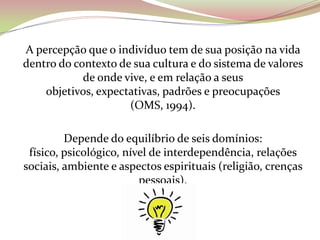 A percepção que o indivíduo tem de sua posição na vida
dentro do contexto de sua cultura e do sistema de valores
de onde vive, e em relação a seus
objetivos, expectativas, padrões e preocupações
(OMS, 1994).
Depende do equilíbrio de seis domínios:
físico, psicológico, nível de interdependência, relações
sociais, ambiente e aspectos espirituais (religião, crenças
pessoais).
 