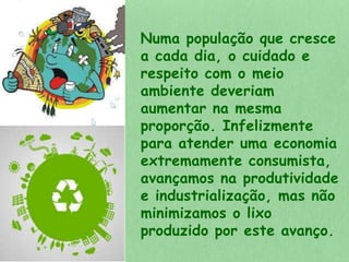 Numa população que cresce 
a cada dia, o cuidado e 
respeito com o meio 
ambiente deveriam 
aumentar na mesma 
proporção. Infelizmente 
para atender uma economia 
extremamente consumista, 
avançamos na produtividade 
e industrialização, mas não 
minimizamos o lixo 
produzido por este avanço. 
 