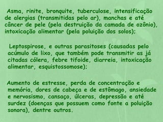 Asma, rinite, bronquite, tuberculose, intensificação 
de alergias (transmitidas pelo ar), manchas e até 
câncer de pele (pela destruição da camada de ozônio), 
intoxicação alimentar (pela poluição dos solos); 
Leptospirose, e outras parasitoses (causadas pelo 
acúmulo de lixo, que também pode transmitir as já 
citadas cólera, febre tifoide, diarreia, intoxicação 
alimentar, esquistossomose); 
Aumento de estresse, perda de concentração e 
memória, dores de cabeça e de estômago, ansiedade 
e nervosismo, cansaço, úlceras, depressão e até 
surdez (doenças que possuem como fonte a poluição 
sonora), dentre outros. 
 