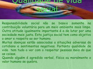 Qualidade de vida 
social 
Responsabilidade social não se baseia somente na 
contribuição voluntária para um meio ambiente mais limpo. 
Outra atitude igualmente importante é a de lutar por uma 
sociedade mais justa. Esta justiça social tem como objetivo 
o amor e respeito ao ser humano. 
Muitas doenças estão associadas a situações adversas do 
cotidiano e sentimentos negativos. Portanto qualidade de 
vida tem tudo a ver com o respeitar pessoas mais do que 
as coisas. 
Quando alguém é agredido verbal, física ou moralmente o 
valor humano se quebra. 
 