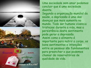 Uma sociedade sem amor podemos 
concluir que é uma sociedade 
doente. 
Segundo a organização mundial da 
saúde, a depressão é uma das 
doenças que mais aumenta no 
mundo. Todo ser humano vivencia 
tristezas durante a vida, mas a 
persistência deste sentimento 
pode gerar a depressão. 
Assim como o alimento é 
importante para nutrir o corpo, os 
bons sentimentos e intenções 
entre as pessoas são fundamentais 
para preencher o que podemos 
chamar de reservatórios de 
qualidade de vida. 
 